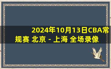 2024年10月13日CBA常规赛 北京 - 上海 全场录像